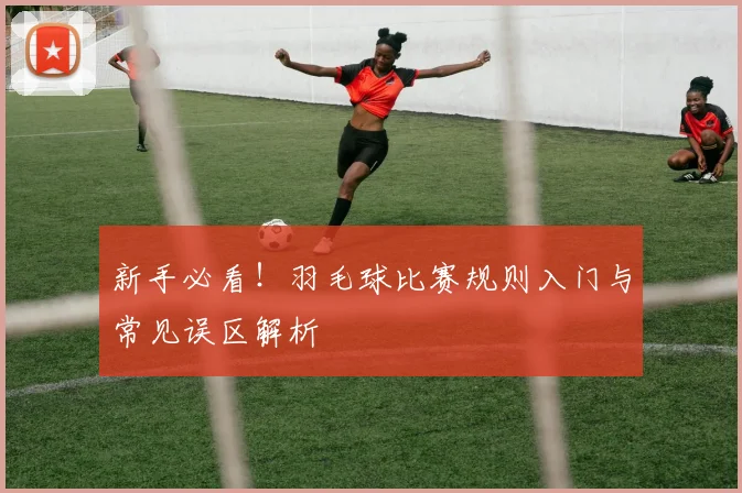 新手必看！羽毛球比赛规则入门与常见误区解析