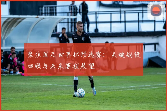 聚焦国足世界杯预选赛：关键战役回顾与未来赛程展望