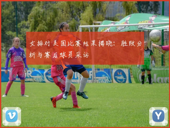 女排对美国比赛结果揭晓：胜败分析与赛后球员采访