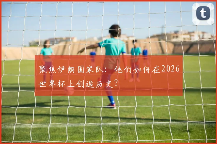 聚焦伊朗国家队：他们如何在2026世界杯上创造历史？