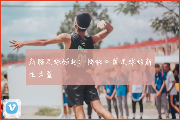 新疆足球崛起：揭秘中国足球的新生力量